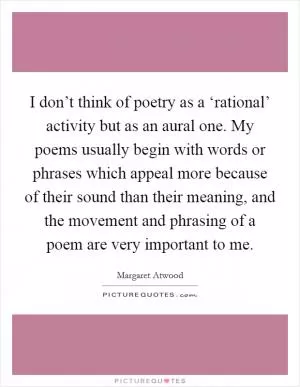 I don’t think of poetry as a ‘rational’ activity but as an aural one. My poems usually begin with words or phrases which appeal more because of their sound than their meaning, and the movement and phrasing of a poem are very important to me Picture Quote #1