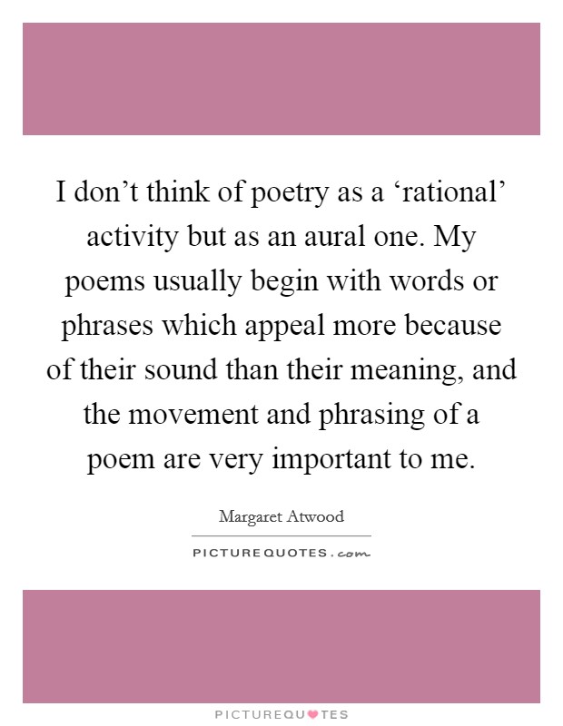 I don't think of poetry as a ‘rational' activity but as an aural one. My poems usually begin with words or phrases which appeal more because of their sound than their meaning, and the movement and phrasing of a poem are very important to me Picture Quote #1