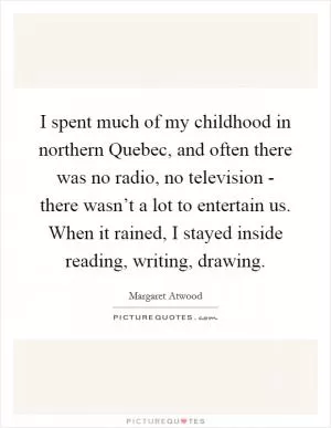 I spent much of my childhood in northern Quebec, and often there was no radio, no television - there wasn’t a lot to entertain us. When it rained, I stayed inside reading, writing, drawing Picture Quote #1