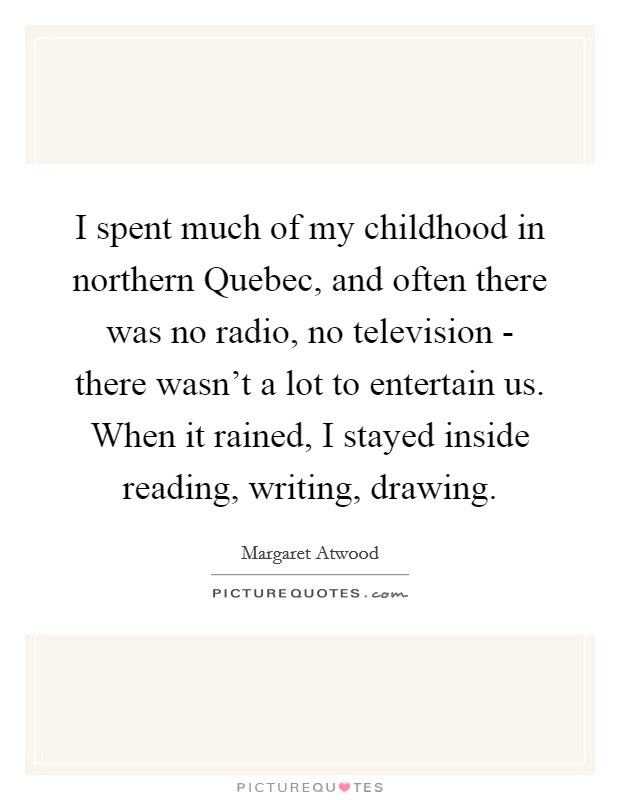I spent much of my childhood in northern Quebec, and often there was no radio, no television - there wasn't a lot to entertain us. When it rained, I stayed inside reading, writing, drawing Picture Quote #1