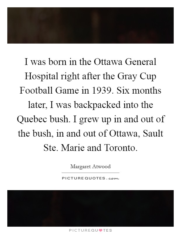 I was born in the Ottawa General Hospital right after the Gray Cup Football Game in 1939. Six months later, I was backpacked into the Quebec bush. I grew up in and out of the bush, in and out of Ottawa, Sault Ste. Marie and Toronto Picture Quote #1