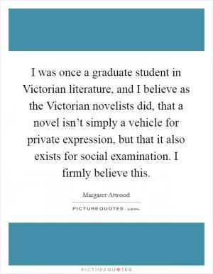 I was once a graduate student in Victorian literature, and I believe as the Victorian novelists did, that a novel isn’t simply a vehicle for private expression, but that it also exists for social examination. I firmly believe this Picture Quote #1
