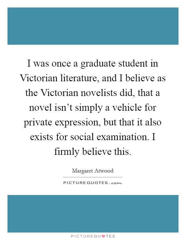 I was once a graduate student in Victorian literature, and I believe as the Victorian novelists did, that a novel isn't simply a vehicle for private expression, but that it also exists for social examination. I firmly believe this Picture Quote #1