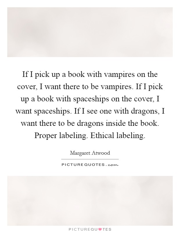 If I pick up a book with vampires on the cover, I want there to be vampires. If I pick up a book with spaceships on the cover, I want spaceships. If I see one with dragons, I want there to be dragons inside the book. Proper labeling. Ethical labeling Picture Quote #1