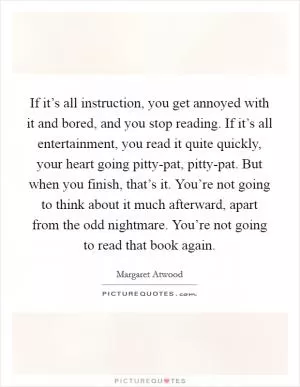 If it’s all instruction, you get annoyed with it and bored, and you stop reading. If it’s all entertainment, you read it quite quickly, your heart going pitty-pat, pitty-pat. But when you finish, that’s it. You’re not going to think about it much afterward, apart from the odd nightmare. You’re not going to read that book again Picture Quote #1