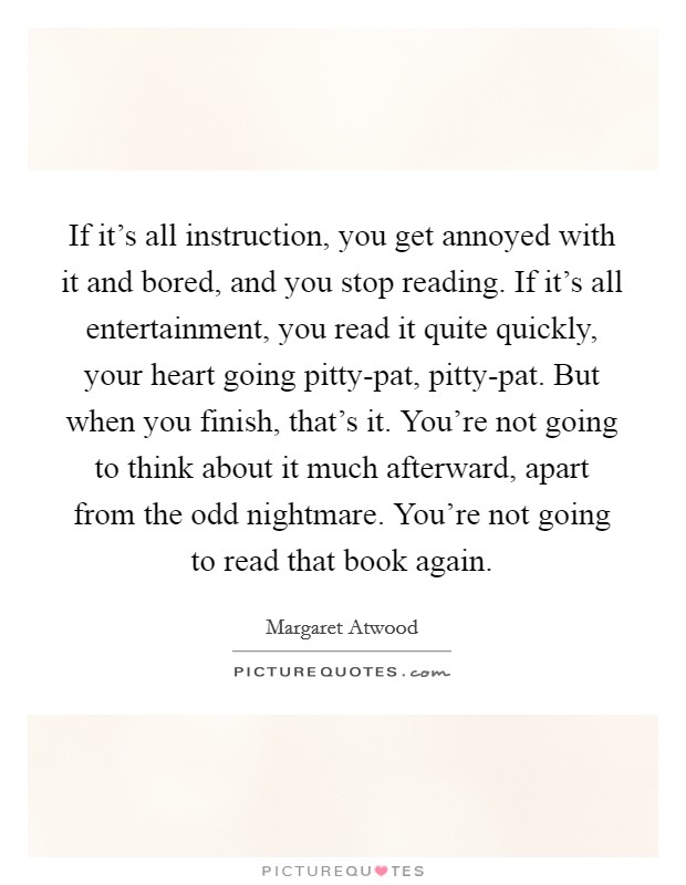 If it's all instruction, you get annoyed with it and bored, and you stop reading. If it's all entertainment, you read it quite quickly, your heart going pitty-pat, pitty-pat. But when you finish, that's it. You're not going to think about it much afterward, apart from the odd nightmare. You're not going to read that book again Picture Quote #1