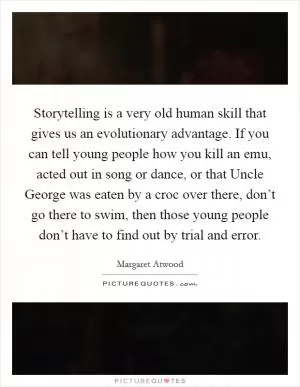 Storytelling is a very old human skill that gives us an evolutionary advantage. If you can tell young people how you kill an emu, acted out in song or dance, or that Uncle George was eaten by a croc over there, don’t go there to swim, then those young people don’t have to find out by trial and error Picture Quote #1