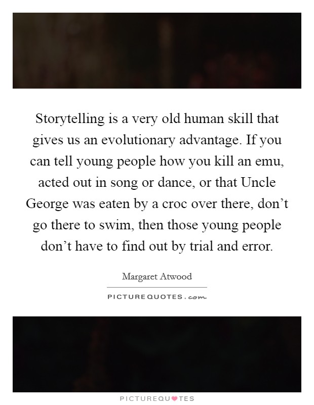 Storytelling is a very old human skill that gives us an evolutionary advantage. If you can tell young people how you kill an emu, acted out in song or dance, or that Uncle George was eaten by a croc over there, don't go there to swim, then those young people don't have to find out by trial and error Picture Quote #1