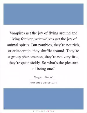 Vampires get the joy of flying around and living forever, werewolves get the joy of animal spirits. But zombies, they’re not rich, or aristocratic, they shuffle around. They’re a group phenomenon, they’re not very fast, they’re quite sickly. So what’s the pleasure of being one? Picture Quote #1