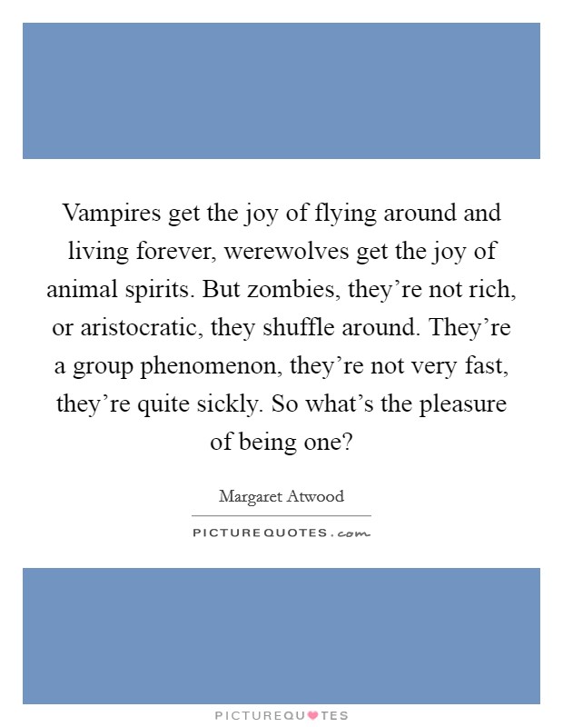 Vampires get the joy of flying around and living forever, werewolves get the joy of animal spirits. But zombies, they're not rich, or aristocratic, they shuffle around. They're a group phenomenon, they're not very fast, they're quite sickly. So what's the pleasure of being one? Picture Quote #1