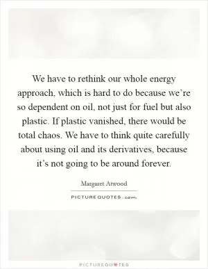 We have to rethink our whole energy approach, which is hard to do because we’re so dependent on oil, not just for fuel but also plastic. If plastic vanished, there would be total chaos. We have to think quite carefully about using oil and its derivatives, because it’s not going to be around forever Picture Quote #1