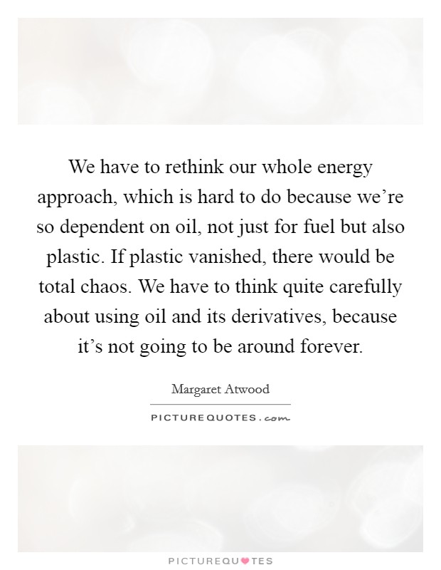 We have to rethink our whole energy approach, which is hard to do because we're so dependent on oil, not just for fuel but also plastic. If plastic vanished, there would be total chaos. We have to think quite carefully about using oil and its derivatives, because it's not going to be around forever Picture Quote #1