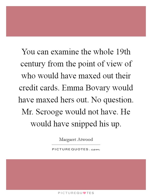 You can examine the whole 19th century from the point of view of who would have maxed out their credit cards. Emma Bovary would have maxed hers out. No question. Mr. Scrooge would not have. He would have snipped his up Picture Quote #1