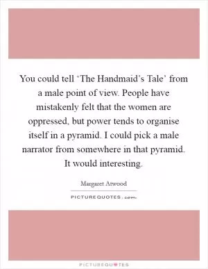 You could tell ‘The Handmaid’s Tale’ from a male point of view. People have mistakenly felt that the women are oppressed, but power tends to organise itself in a pyramid. I could pick a male narrator from somewhere in that pyramid. It would interesting Picture Quote #1