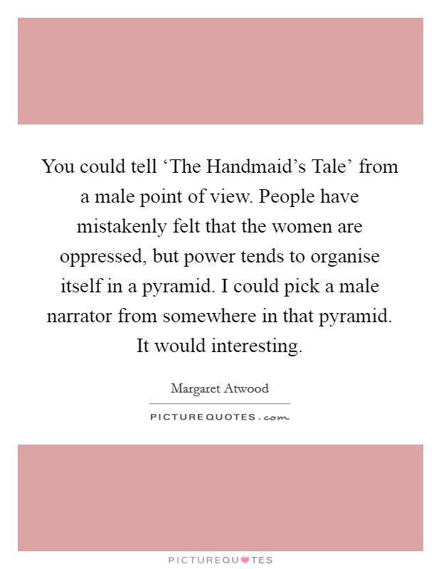 You could tell ‘The Handmaid's Tale' from a male point of view. People have mistakenly felt that the women are oppressed, but power tends to organise itself in a pyramid. I could pick a male narrator from somewhere in that pyramid. It would interesting Picture Quote #1