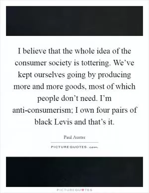 I believe that the whole idea of the consumer society is tottering. We’ve kept ourselves going by producing more and more goods, most of which people don’t need. I’m anti-consumerism; I own four pairs of black Levis and that’s it Picture Quote #1