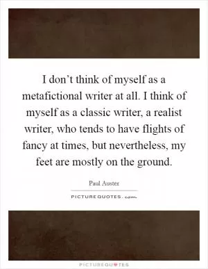 I don’t think of myself as a metafictional writer at all. I think of myself as a classic writer, a realist writer, who tends to have flights of fancy at times, but nevertheless, my feet are mostly on the ground Picture Quote #1