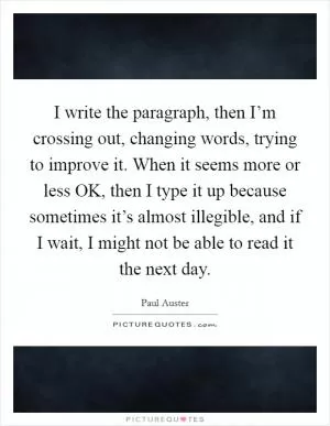 I write the paragraph, then I’m crossing out, changing words, trying to improve it. When it seems more or less OK, then I type it up because sometimes it’s almost illegible, and if I wait, I might not be able to read it the next day Picture Quote #1