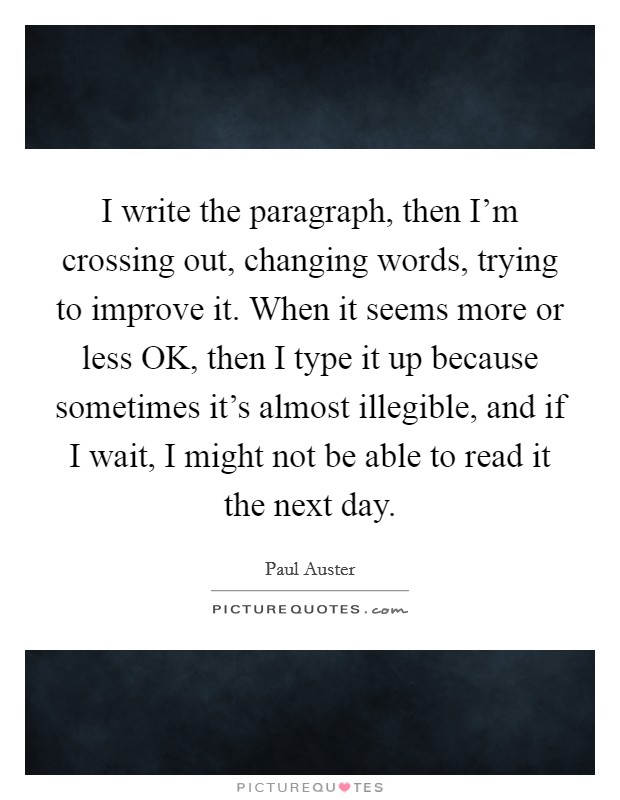 I write the paragraph, then I'm crossing out, changing words, trying to improve it. When it seems more or less OK, then I type it up because sometimes it's almost illegible, and if I wait, I might not be able to read it the next day Picture Quote #1