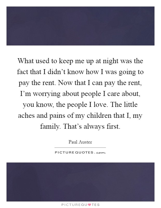 What used to keep me up at night was the fact that I didn't know how I was going to pay the rent. Now that I can pay the rent, I'm worrying about people I care about, you know, the people I love. The little aches and pains of my children that I, my family. That's always first Picture Quote #1