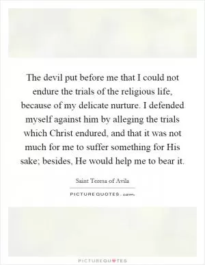 The devil put before me that I could not endure the trials of the religious life, because of my delicate nurture. I defended myself against him by alleging the trials which Christ endured, and that it was not much for me to suffer something for His sake; besides, He would help me to bear it Picture Quote #1