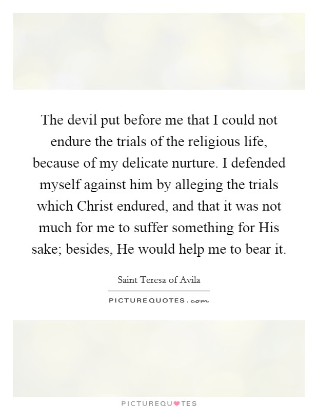 The devil put before me that I could not endure the trials of the religious life, because of my delicate nurture. I defended myself against him by alleging the trials which Christ endured, and that it was not much for me to suffer something for His sake; besides, He would help me to bear it Picture Quote #1