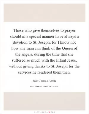 Those who give themselves to prayer should in a special manner have always a devotion to St. Joseph; for I know not how any man can think of the Queen of the angels, during the time that she suffered so much with the Infant Jesus, without giving thanks to St. Joseph for the services he rendered them then Picture Quote #1