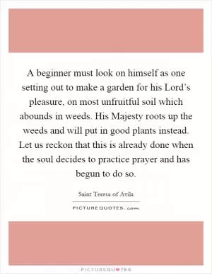A beginner must look on himself as one setting out to make a garden for his Lord’s pleasure, on most unfruitful soil which abounds in weeds. His Majesty roots up the weeds and will put in good plants instead. Let us reckon that this is already done when the soul decides to practice prayer and has begun to do so Picture Quote #1