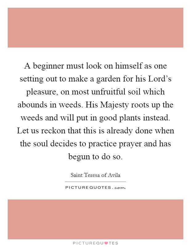 A beginner must look on himself as one setting out to make a garden for his Lord's pleasure, on most unfruitful soil which abounds in weeds. His Majesty roots up the weeds and will put in good plants instead. Let us reckon that this is already done when the soul decides to practice prayer and has begun to do so Picture Quote #1