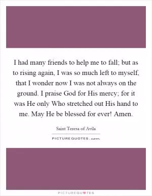 I had many friends to help me to fall; but as to rising again, I was so much left to myself, that I wonder now I was not always on the ground. I praise God for His mercy; for it was He only Who stretched out His hand to me. May He be blessed for ever! Amen Picture Quote #1