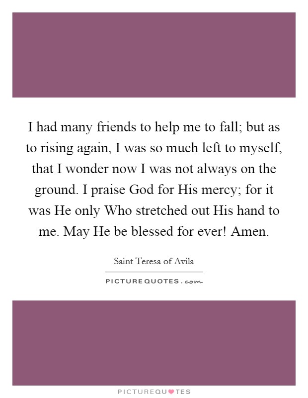 I had many friends to help me to fall; but as to rising again, I was so much left to myself, that I wonder now I was not always on the ground. I praise God for His mercy; for it was He only Who stretched out His hand to me. May He be blessed for ever! Amen Picture Quote #1