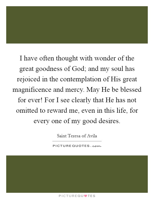 I have often thought with wonder of the great goodness of God; and my soul has rejoiced in the contemplation of His great magnificence and mercy. May He be blessed for ever! For I see clearly that He has not omitted to reward me, even in this life, for every one of my good desires Picture Quote #1