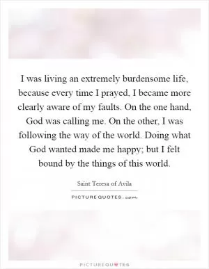 I was living an extremely burdensome life, because every time I prayed, I became more clearly aware of my faults. On the one hand, God was calling me. On the other, I was following the way of the world. Doing what God wanted made me happy; but I felt bound by the things of this world Picture Quote #1