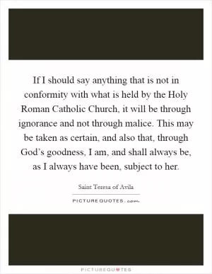If I should say anything that is not in conformity with what is held by the Holy Roman Catholic Church, it will be through ignorance and not through malice. This may be taken as certain, and also that, through God’s goodness, I am, and shall always be, as I always have been, subject to her Picture Quote #1