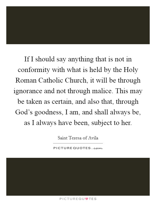 If I should say anything that is not in conformity with what is held by the Holy Roman Catholic Church, it will be through ignorance and not through malice. This may be taken as certain, and also that, through God's goodness, I am, and shall always be, as I always have been, subject to her Picture Quote #1