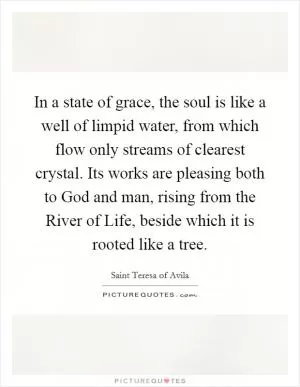 In a state of grace, the soul is like a well of limpid water, from which flow only streams of clearest crystal. Its works are pleasing both to God and man, rising from the River of Life, beside which it is rooted like a tree Picture Quote #1