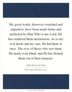 My good works, however wretched and imperfect, have been made better and perfected by Him Who is my Lord: He has rendered them meritorious. As to my evil deeds and my sins, He hid them at once. The eyes of those who saw them, He made even blind; and He has blotted them out of their memory Picture Quote #1