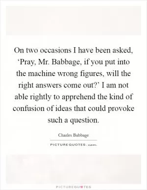 On two occasions I have been asked, ‘Pray, Mr. Babbage, if you put into the machine wrong figures, will the right answers come out?’ I am not able rightly to apprehend the kind of confusion of ideas that could provoke such a question Picture Quote #1