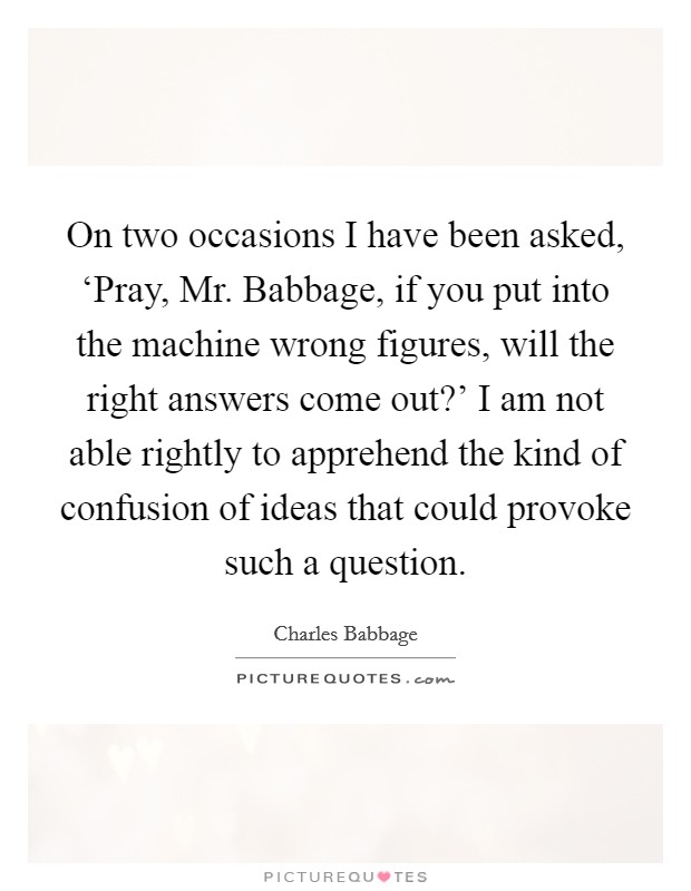 On two occasions I have been asked, ‘Pray, Mr. Babbage, if you put into the machine wrong figures, will the right answers come out?' I am not able rightly to apprehend the kind of confusion of ideas that could provoke such a question Picture Quote #1