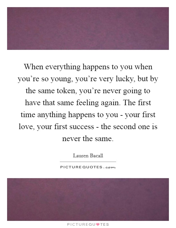 When everything happens to you when you're so young, you're very lucky, but by the same token, you're never going to have that same feeling again. The first time anything happens to you - your first love, your first success - the second one is never the same Picture Quote #1
