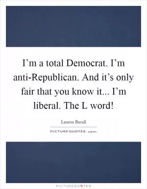 I’m a total Democrat. I’m anti-Republican. And it’s only fair that you know it... I’m liberal. The L word! Picture Quote #1