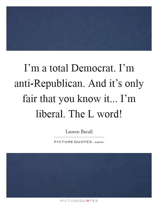 I'm a total Democrat. I'm anti-Republican. And it's only fair that you know it... I'm liberal. The L word! Picture Quote #1