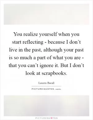 You realize yourself when you start reflecting - because I don’t live in the past, although your past is so much a part of what you are - that you can’t ignore it. But I don’t look at scrapbooks Picture Quote #1