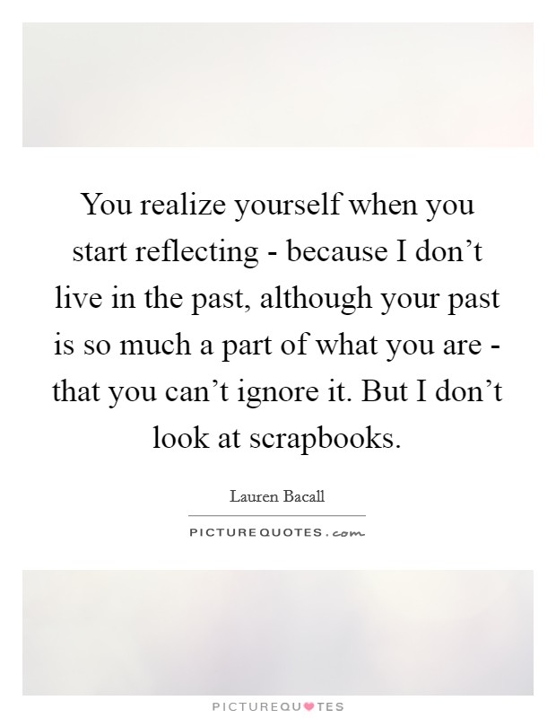 You realize yourself when you start reflecting - because I don't live in the past, although your past is so much a part of what you are - that you can't ignore it. But I don't look at scrapbooks Picture Quote #1