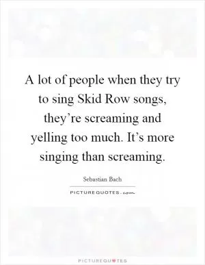 A lot of people when they try to sing Skid Row songs, they’re screaming and yelling too much. It’s more singing than screaming Picture Quote #1