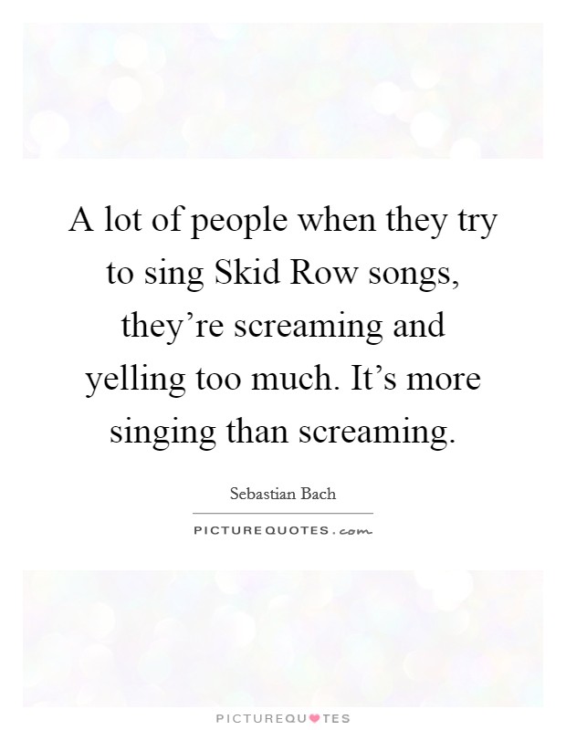 A lot of people when they try to sing Skid Row songs, they're screaming and yelling too much. It's more singing than screaming Picture Quote #1