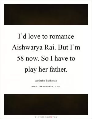 I’d love to romance Aishwarya Rai. But I’m 58 now. So I have to play her father Picture Quote #1