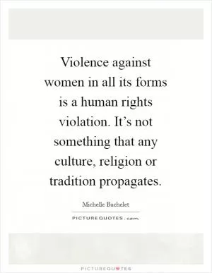 Violence against women in all its forms is a human rights violation. It’s not something that any culture, religion or tradition propagates Picture Quote #1