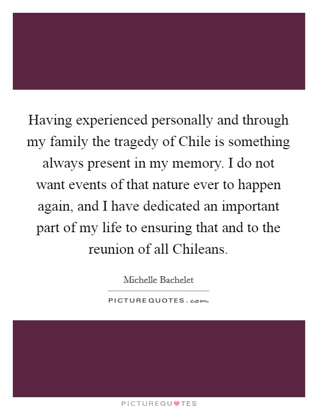 Having experienced personally and through my family the tragedy of Chile is something always present in my memory. I do not want events of that nature ever to happen again, and I have dedicated an important part of my life to ensuring that and to the reunion of all Chileans Picture Quote #1
