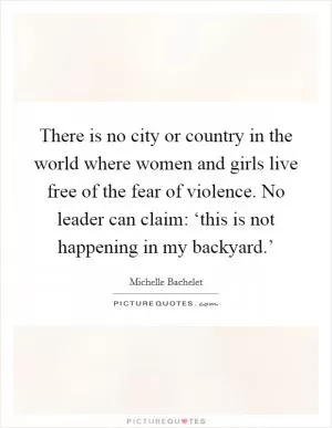 There is no city or country in the world where women and girls live free of the fear of violence. No leader can claim: ‘this is not happening in my backyard.’ Picture Quote #1